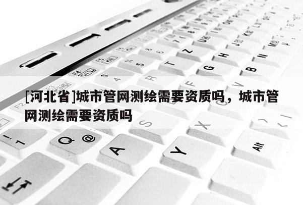 [河北省]城市管網(wǎng)測繪需要資質(zhì)嗎，城市管網(wǎng)測繪需要資質(zhì)嗎