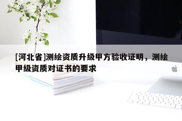 [河北省]測繪資質升級甲方驗收證明，測繪甲級資質對證書的要求