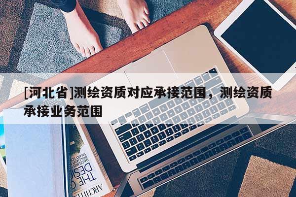 [河北省]測(cè)繪資質(zhì)對(duì)應(yīng)承接范圍，測(cè)繪資質(zhì)承接業(yè)務(wù)范圍