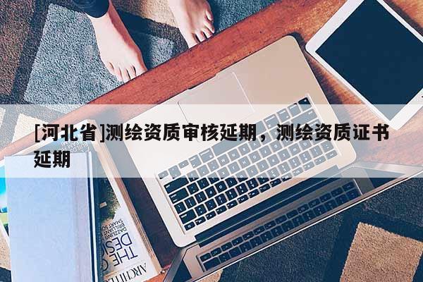 [河北省]測(cè)繪資質(zhì)審核延期，測(cè)繪資質(zhì)證書延期