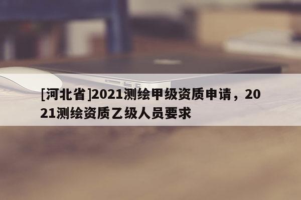 [河北省]2021測繪甲級資質(zhì)申請，2021測繪資質(zhì)乙級人員要求