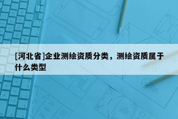 [河北省]企業(yè)測繪資質分類，測繪資質屬于什么類型
