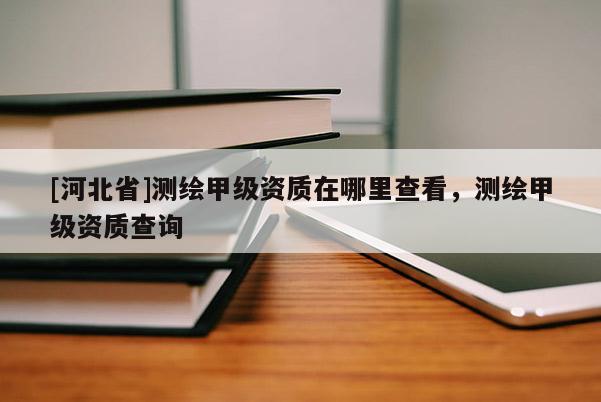 [河北省]測繪甲級資質(zhì)在哪里查看，測繪甲級資質(zhì)查詢