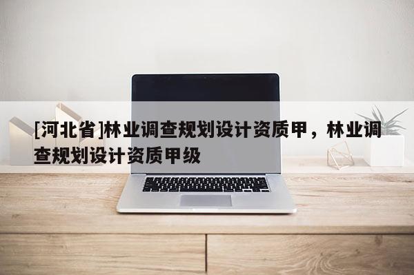 [河北省]林業(yè)調(diào)查規(guī)劃設(shè)計(jì)資質(zhì)甲，林業(yè)調(diào)查規(guī)劃設(shè)計(jì)資質(zhì)甲級(jí)