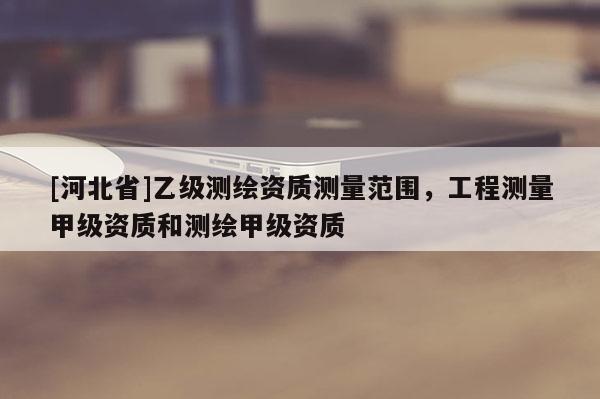 [河北省]乙級測繪資質(zhì)測量范圍，工程測量甲級資質(zhì)和測繪甲級資質(zhì)
