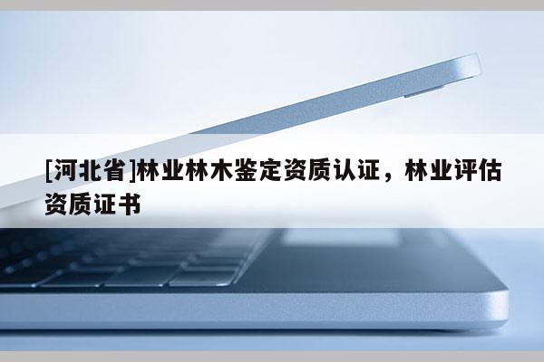 [河北省]林業(yè)林木鑒定資質(zhì)認(rèn)證，林業(yè)評(píng)估資質(zhì)證書