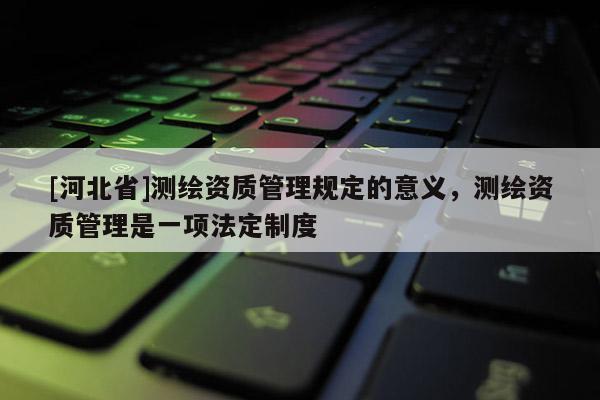 [河北省]測(cè)繪資質(zhì)管理規(guī)定的意義，測(cè)繪資質(zhì)管理是一項(xiàng)法定制度