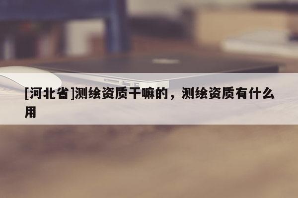 [河北省]測繪資質干嘛的，測繪資質有什么用