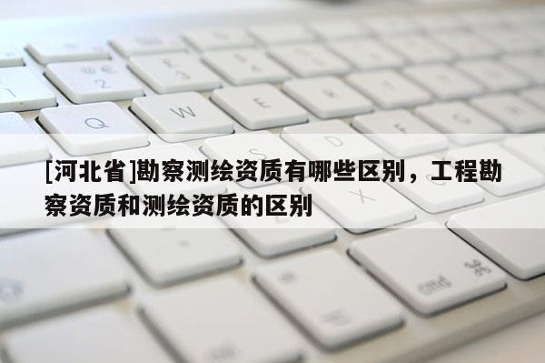 [河北省]勘察測繪資質(zhì)有哪些區(qū)別，工程勘察資質(zhì)和測繪資質(zhì)的區(qū)別
