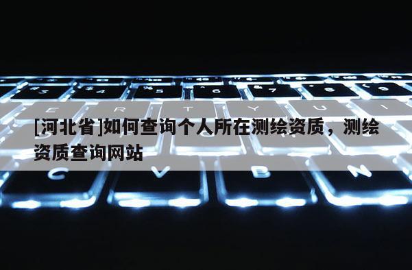 [河北省]如何查詢個(gè)人所在測(cè)繪資質(zhì)，測(cè)繪資質(zhì)查詢網(wǎng)站