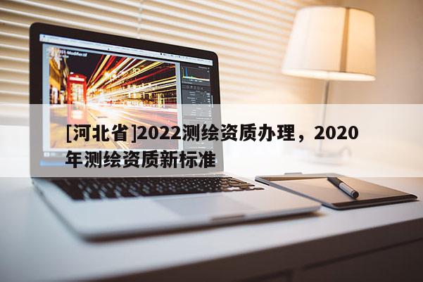 [河北省]2022測繪資質辦理，2020年測繪資質新標準