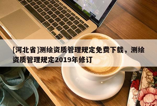 [河北省]測繪資質(zhì)管理規(guī)定免費下載，測繪資質(zhì)管理規(guī)定2019年修訂