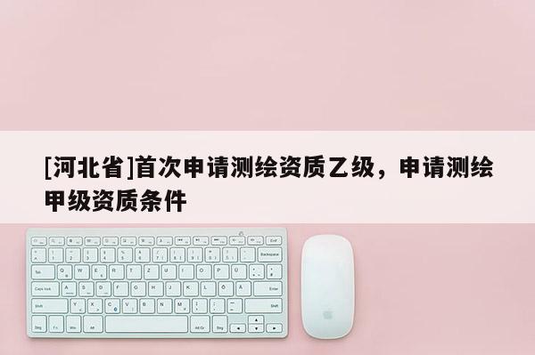 [河北省]首次申請測繪資質乙級，申請測繪甲級資質條件