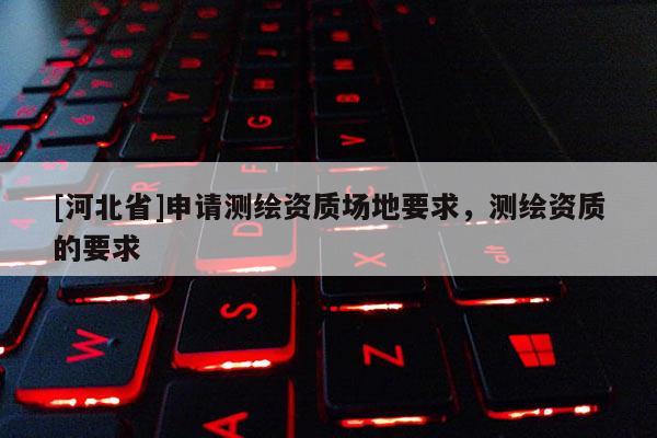 [河北省]申請測繪資質(zhì)場地要求，測繪資質(zhì)的要求