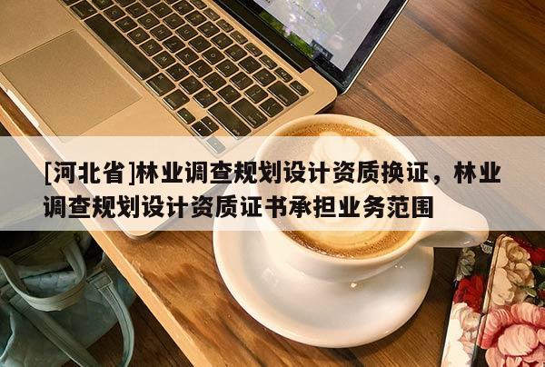 [河北省]林業(yè)調(diào)查規(guī)劃設(shè)計(jì)資質(zhì)換證，林業(yè)調(diào)查規(guī)劃設(shè)計(jì)資質(zhì)證書承擔(dān)業(yè)務(wù)范圍