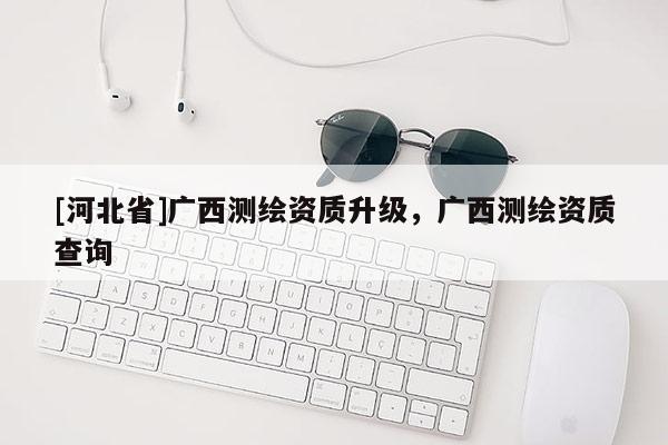 [河北省]廣西測繪資質(zhì)升級，廣西測繪資質(zhì)查詢