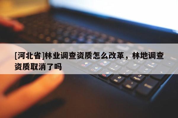 [河北省]林業(yè)調(diào)查資質(zhì)怎么改革，林地調(diào)查資質(zhì)取消了嗎