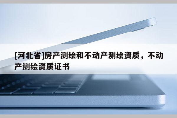 [河北省]房產(chǎn)測繪和不動產(chǎn)測繪資質(zhì)，不動產(chǎn)測繪資質(zhì)證書