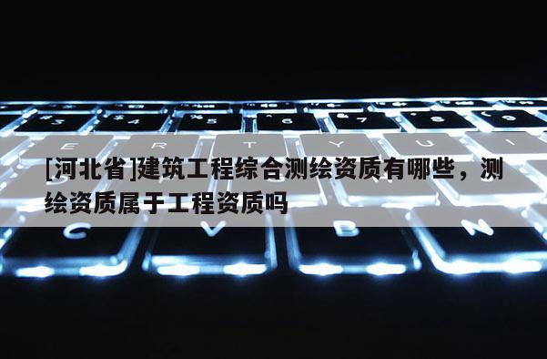 [河北省]建筑工程綜合測繪資質(zhì)有哪些，測繪資質(zhì)屬于工程資質(zhì)嗎