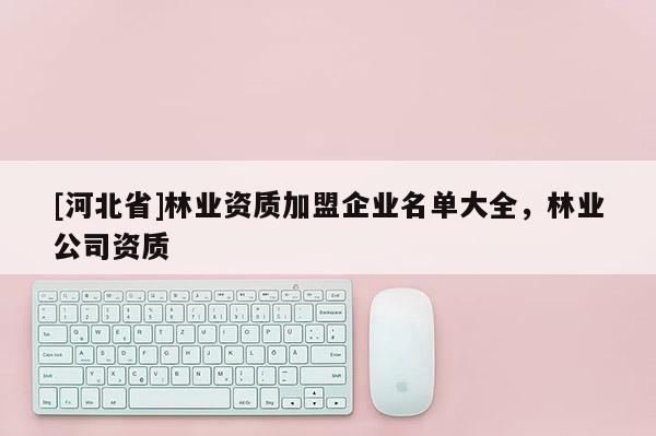 [河北省]林業(yè)資質(zhì)加盟企業(yè)名單大全，林業(yè)公司資質(zhì)