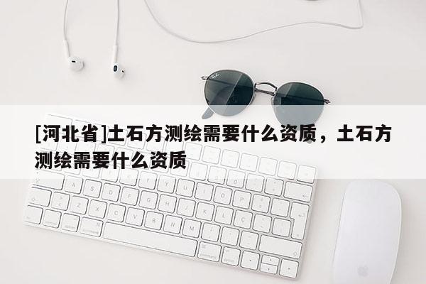 [河北省]土石方測繪需要什么資質(zhì)，土石方測繪需要什么資質(zhì)