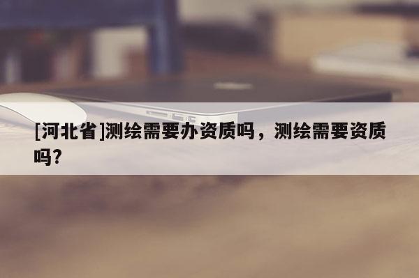 [河北省]測繪需要辦資質(zhì)嗎，測繪需要資質(zhì)嗎?