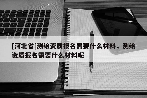 [河北省]測繪資質(zhì)報名需要什么材料，測繪資質(zhì)報名需要什么材料呢