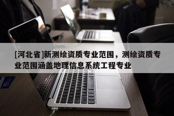 [河北省]新測繪資質(zhì)專業(yè)范圍，測繪資質(zhì)專業(yè)范圍涵蓋地理信息系統(tǒng)工程專業(yè)