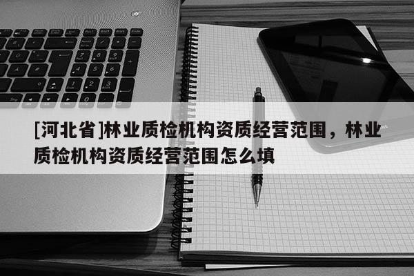 [河北省]林業(yè)質(zhì)檢機(jī)構(gòu)資質(zhì)經(jīng)營范圍，林業(yè)質(zhì)檢機(jī)構(gòu)資質(zhì)經(jīng)營范圍怎么填