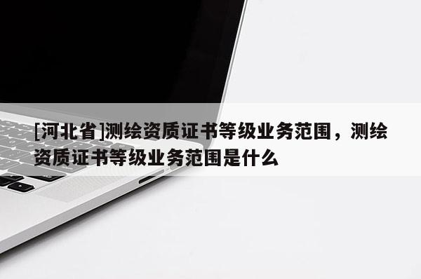 [河北省]測繪資質(zhì)證書等級業(yè)務范圍，測繪資質(zhì)證書等級業(yè)務范圍是什么