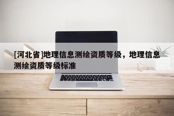 [河北省]地理信息測(cè)繪資質(zhì)等級(jí)，地理信息測(cè)繪資質(zhì)等級(jí)標(biāo)準(zhǔn)