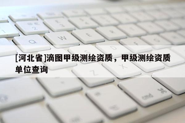[河北省]滴圖甲級測繪資質(zhì)，甲級測繪資質(zhì)單位查詢
