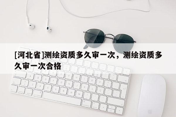 [河北省]測繪資質(zhì)多久審一次，測繪資質(zhì)多久審一次合格