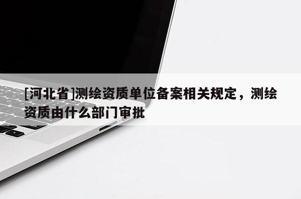 [河北省]測(cè)繪資質(zhì)單位備案相關(guān)規(guī)定，測(cè)繪資質(zhì)由什么部門(mén)審批