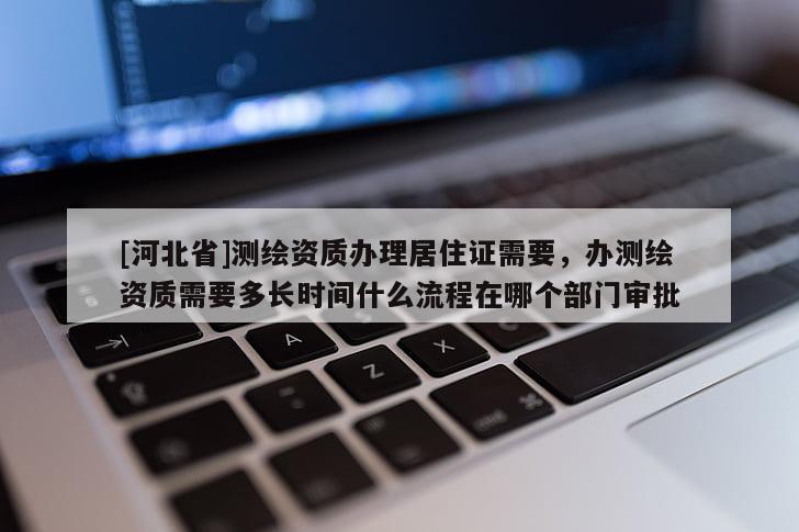 [河北省]測繪資質(zhì)辦理居住證需要，辦測繪資質(zhì)需要多長時(shí)間什么流程在哪個(gè)部門審批