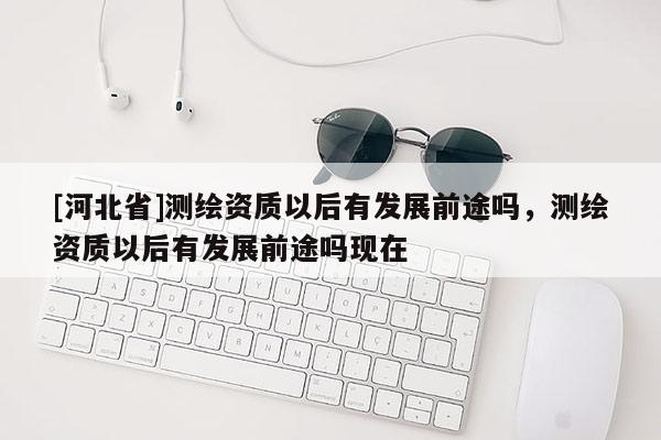 [河北省]測(cè)繪資質(zhì)以后有發(fā)展前途嗎，測(cè)繪資質(zhì)以后有發(fā)展前途嗎現(xiàn)在
