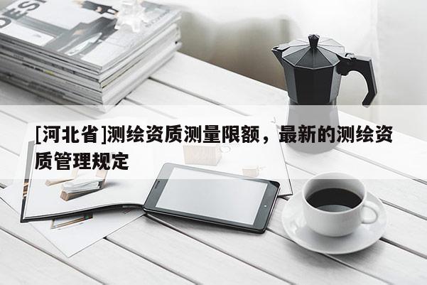 [河北省]測繪資質(zhì)測量限額，最新的測繪資質(zhì)管理規(guī)定