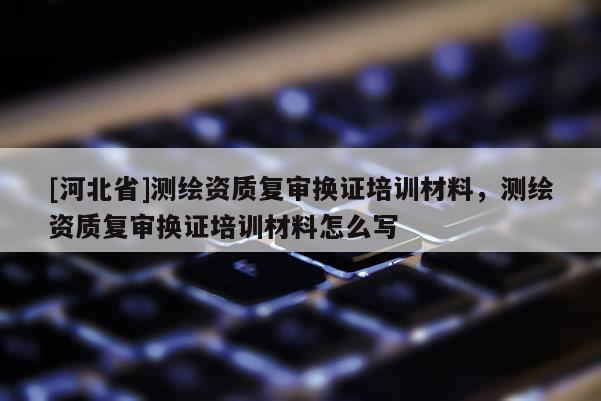 [河北省]測繪資質(zhì)復審換證培訓材料，測繪資質(zhì)復審換證培訓材料怎么寫