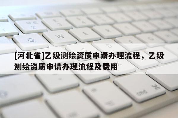 [河北省]乙級測繪資質(zhì)申請辦理流程，乙級測繪資質(zhì)申請辦理流程及費用