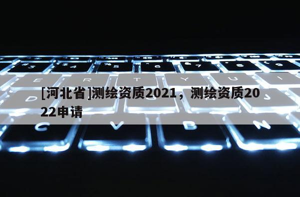[河北省]測(cè)繪資質(zhì)2021，測(cè)繪資質(zhì)2022申請(qǐng)