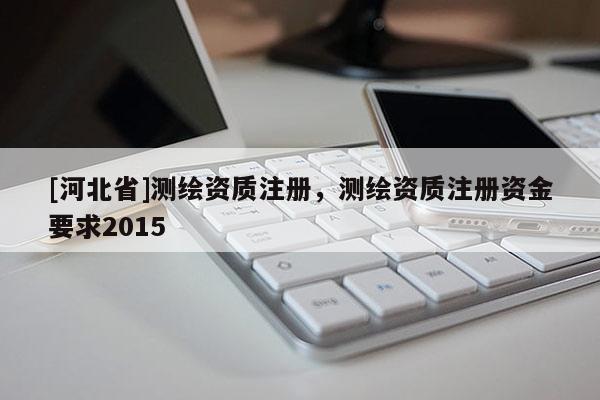 [河北省]測繪資質(zhì)注冊，測繪資質(zhì)注冊資金要求2015