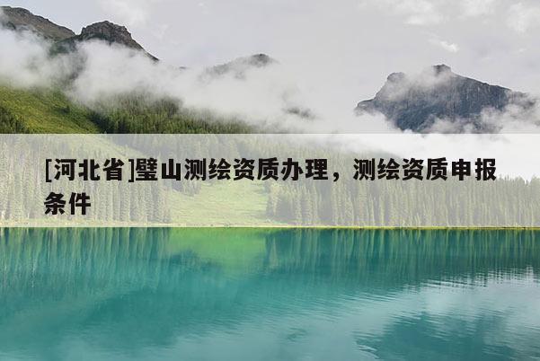 [河北省]璧山測繪資質(zhì)辦理，測繪資質(zhì)申報條件