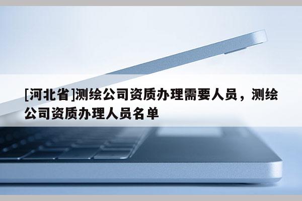 [河北省]測(cè)繪公司資質(zhì)辦理需要人員，測(cè)繪公司資質(zhì)辦理人員名單