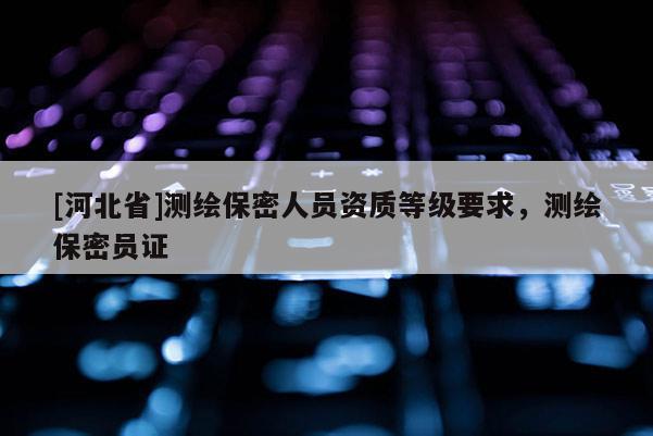 [河北省]測繪保密人員資質(zhì)等級要求，測繪保密員證