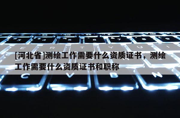 [河北省]測(cè)繪工作需要什么資質(zhì)證書(shū)，測(cè)繪工作需要什么資質(zhì)證書(shū)和職稱