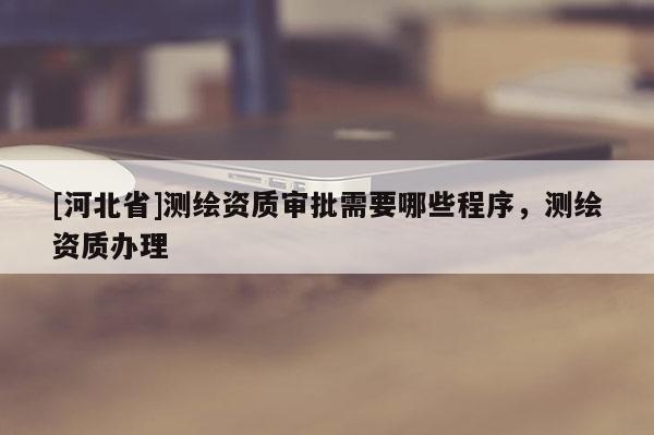 [河北省]測繪資質(zhì)審批需要哪些程序，測繪資質(zhì)辦理