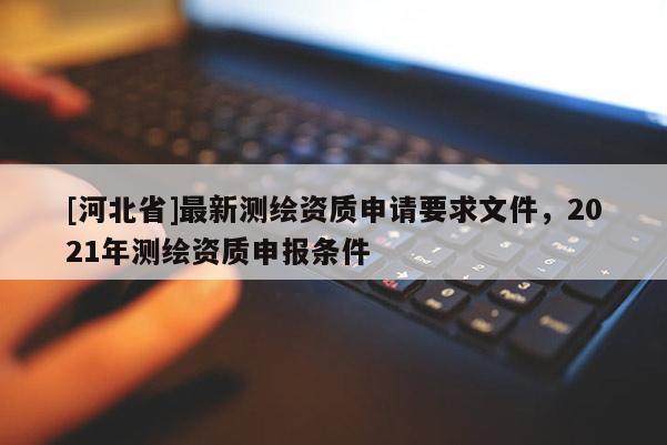 [河北省]最新測繪資質(zhì)申請要求文件，2021年測繪資質(zhì)申報條件