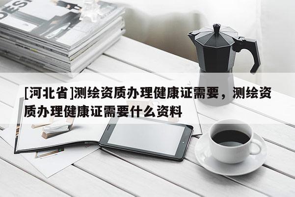 [河北省]測(cè)繪資質(zhì)辦理健康證需要，測(cè)繪資質(zhì)辦理健康證需要什么資料