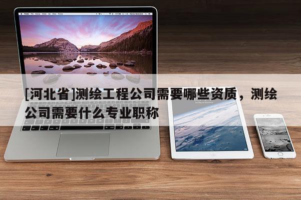 [河北省]測繪工程公司需要哪些資質(zhì)，測繪公司需要什么專業(yè)職稱