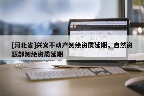 [河北省]興義不動(dòng)產(chǎn)測(cè)繪資質(zhì)延期，自然資源部測(cè)繪資質(zhì)延期